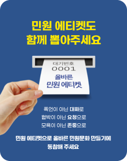 민원 에티켓도 함께 뽑아주세요
대기번호 0001 올바른 민원 에티켓
폭언이 아닌 대화로
협박이 아닌 요청으로
모욕이 아닌 존중으로
민원 에티켓으로 올바른 민원문화 만들기에 동참해주세요