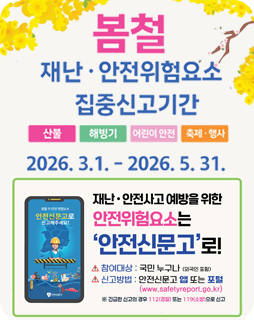 봄철 재난·안전위험요소 집중신고기간
산불, 해빙기, 어린이 안전, 축제·행사
2026.3.1. - 2026.5.31.
재난·안전사고 예방을 위한
안전위험요소는
'안전신문고'로!
참여대상 : 국민 누구나 (외국인 포함)
신고방법 : 안전신문고 앱 또는 포털(www.safetyreport.go.kr)
※ 긴급한 신고의 경우 112(경찰) 또는 119 (소방)으로 신고