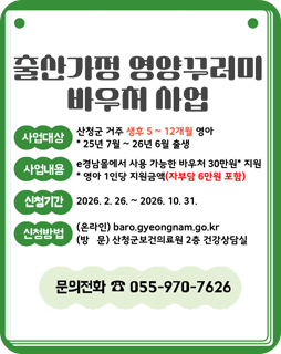 출산가정 영양꾸러미 바우처 사업
사업대상 : 산청군 거주 생후 5~12개월 영아
*25년 7월 ~ 26년 6월 출생
사업내용 : e경남몰에서 사용 가능한 바우처 30만원* 지원
*영아 1인당 지원금액(자부담 6만원 포함)
신청기간 : 2026.2.26.~2026.10.31.
신청방법
(온라인)baro.gyeongnam.go.kr
(방문)산청군보건의료원 2층 건강상담실
문의전화 : 055-970-7626
