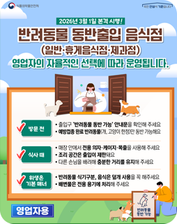 2026년 3월 1일 본격 시행!
반려동물 동반출입 음식점
(일반·휴게음식점·제과점)
영업자의 자율적인 선택에 따라 운영됩니다.
방문전
- 출입구 '반려동물 동반 가능' 안내문을 확인해주세요
- 예방접종 완료 반려동물(개, 고양이 한정)만 동반 가능해요
식사 때
- 매장 안에서 전용 의자·케이지·목줄을 사용해 주세요
- 조리 공간은 출입이 제한돼요
- 다른 손님을 배려해 충분한 거리를 유지해 주세요
위생은 기본 매너
- 반려동물 식기구분, 음식은 덮개 사용을 꼭 해주세요
- 배변물은 전용 용기에 처리해주세요