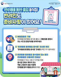 반려동물 동반 출입 음식점
반려인도 준비사항이 있어요
① 예방접종은 기본
반려동물 동반출입 음식점 출입 시 예방접종 증명서 또는 사진 등 증빙자료를 보여주세요!
②'반려동물 동반출입 음식점' 안내문 확인
'반려동물 동반출입 음식점' 안내문을 확인 후 이용하세요!
③ 반려동물 동반출입 음식점에 있는 동안 반려동물은 이동하며 안돼요!
반려동물 간 또는 사람 간 안전을 위해 음식점 안에서 케이지 또는 목줄 고정장치 등을 이용해 반려동물 등의 이동을 금지해야 해요!